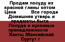 Продам посуду из красной глины оптом › Цена ­ 100 - Все города Домашняя утварь и предметы быта » Посуда и кухонные принадлежности   . Ханты-Мансийский,Сургут г.